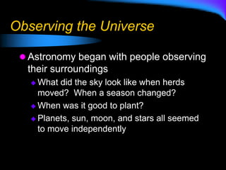 Observing the Universe
 Astronomy began with people observing
their surroundings
 What did the sky look like when herds
moved? When a season changed?
 When was it good to plant?
 Planets, sun, moon, and stars all seemed
to move independently
 