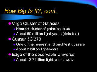 How Big Is It?, cont.
 Virgo Cluster of Galaxies
 Nearest cluster of galaxies to us
 About 50 million light-years (debated)
 Quasar 3C 273
 One of the nearest and brightest quasars
 About 2 billion light-years
 Edge of the observable Universe
 About 13.7 billion light-years away
 