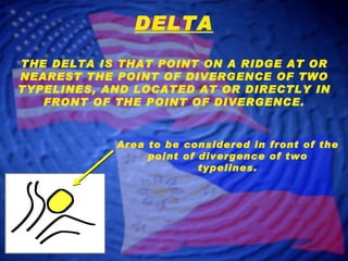 DELTA THE DELTA IS THAT POINT ON A RIDGE AT OR NEAREST THE POINT OF DIVERGENCE OF TWO TYPELINES, AND LOCATED AT OR DIRECTLY IN FRONT OF THE POINT OF DIVERGENCE. Area to be considered in front of the point of divergence of two typelines. 