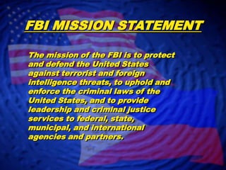FBI MISSION STATEMENTThe mission of the FBI is to protect and defend the United States against terrorist and foreign intelligence threats, to uphold and enforce the criminal laws of the United States, and to provide leadership and criminal justice services to federal, state, municipal, and international agencies and partners.