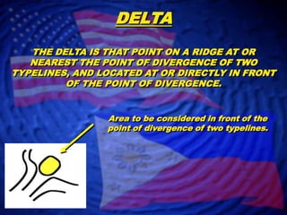 DELTATHE DELTA IS THAT POINT ON A RIDGE AT OR NEAREST THE POINT OF DIVERGENCE OF TWO TYPELINES, AND LOCATED AT OR DIRECTLY IN FRONT OF THE POINT OF DIVERGENCE.Area to be considered in front of the point of divergence of two typelines.