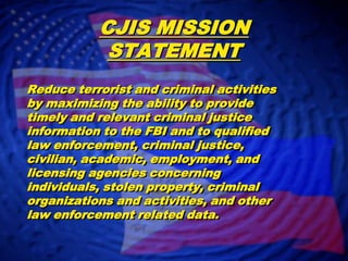 CJIS MISSION STATEMENTReduce terrorist and criminal activities by maximizing the ability to provide timely and relevant criminal justice information to the FBI and to qualified law enforcement, criminal justice, civilian, academic, employment, and licensing agencies concerning individuals, stolen property, criminal organizations and activities, and other law enforcement related data.