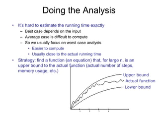 Doing the Analysis
• It’s hard to estimate the running time exactly
– Best case depends on the input
– Average case is difficult to compute
– So we usually focus on worst case analysis
• Easier to compute
• Usually close to the actual running time
• Strategy: find a function (an equation) that, for large n, is an
upper bound to the actual function (actual number of steps,
memory usage, etc.)
Upper bound
Lower bound
Actual function
 