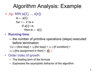 3
Algorithm Analysis: Example
• Alg.: MIN (a[1], …, a[n])
m ← a[1];
for i ← 2 to n
if a[i] < m
then m ← a[i];
• Running time:
– the number of primitive operations (steps) executed
before termination
T(n) =1 [first step] + (n) [for loop] + (n-1) [if condition] +
(n-1) [the assignment in then] = 3n - 1
• Order (rate) of growth:
– The leading term of the formula
– Expresses the asymptotic behavior of the algorithm
 