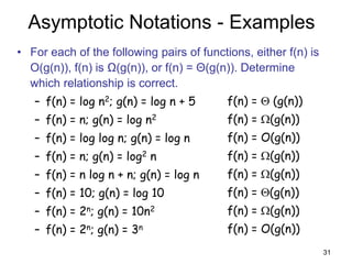31
Asymptotic Notations - Examples
• For each of the following pairs of functions, either f(n) is
O(g(n)), f(n) is Ω(g(n)), or f(n) = Θ(g(n)). Determine
which relationship is correct.
– f(n) = log n2; g(n) = log n + 5
– f(n) = n; g(n) = log n2
– f(n) = log log n; g(n) = log n
– f(n) = n; g(n) = log2 n
– f(n) = n log n + n; g(n) = log n
– f(n) = 10; g(n) = log 10
– f(n) = 2n; g(n) = 10n2
– f(n) = 2n; g(n) = 3n
f(n) =  (g(n))
f(n) = (g(n))
f(n) = O(g(n))
f(n) = (g(n))
f(n) = (g(n))
f(n) = (g(n))
f(n) = (g(n))
f(n) = O(g(n))
 
