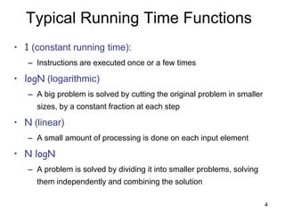 4
Typical Running Time Functions
• 1 (constant running time):
– Instructions are executed once or a few times
• logN (logarithmic)
– A big problem is solved by cutting the original problem in smaller
sizes, by a constant fraction at each step
• N (linear)
– A small amount of processing is done on each input element
• N logN
– A problem is solved by dividing it into smaller problems, solving
them independently and combining the solution
 