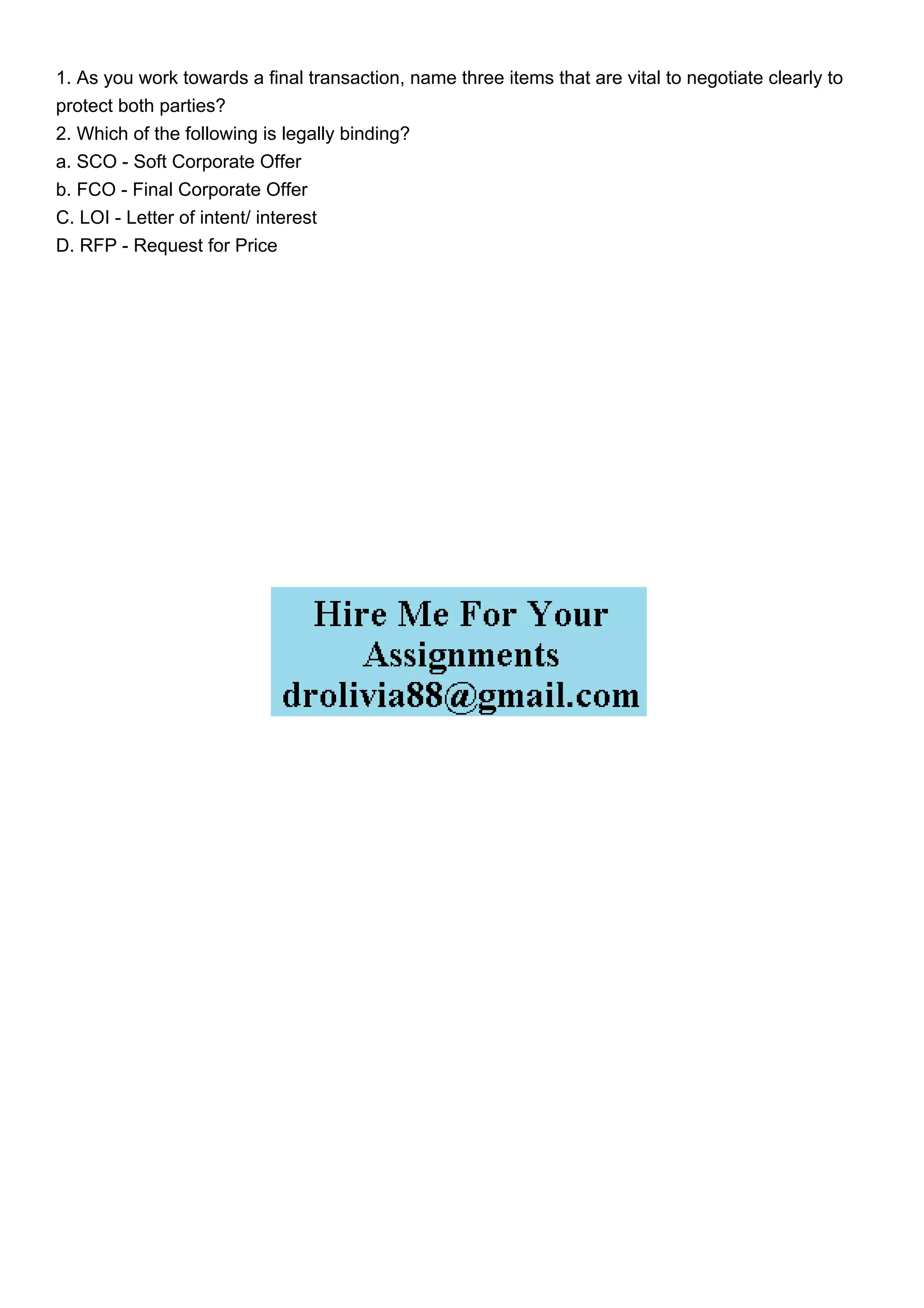 1. As you work towards a final transaction, name three items that are vital to negotiate clearly to
protect both parties?
2. Which of the following is legally binding?
a. SCO - Soft Corporate Offer
b. FCO - Final Corporate Offer
C. LOI - Letter of intent/ interest
D. RFP - Request for Price