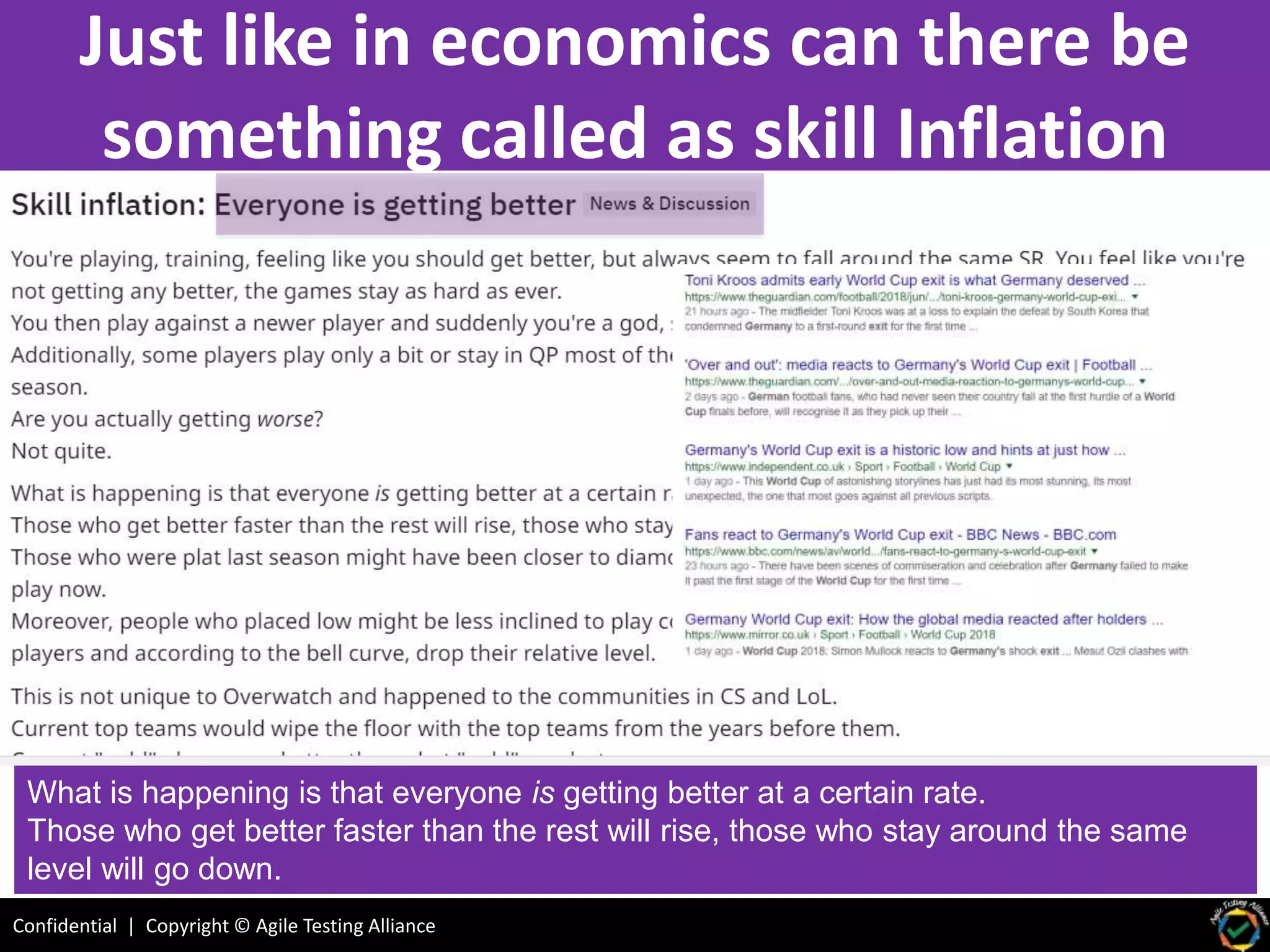 Confidential | Copyright © Agile Testing Alliance
Just like in economics can there be
something called as skill Inflation
What is happening is that everyone is getting better at a certain rate.
Those who get better faster than the rest will rise, those who stay around the same
level will go down.
 