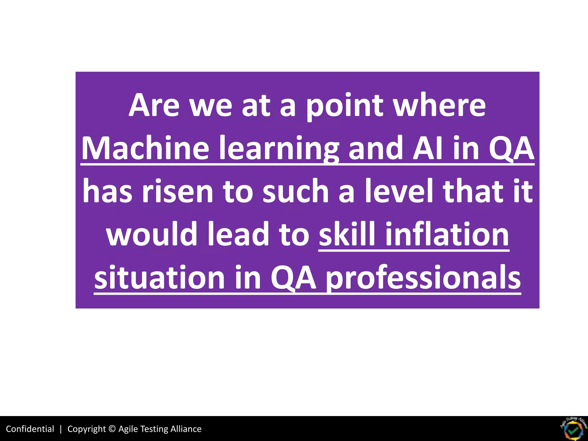 Confidential | Copyright © Agile Testing Alliance
Are we at a point where
Machine learning and AI in QA
has risen to such a level that it
would lead to skill inflation
situation in QA professionals
 