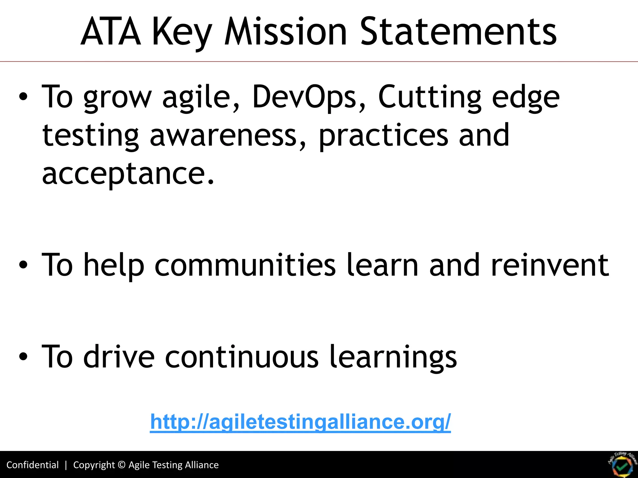 Confidential | Copyright © Agile Testing Alliance
ATA Key Mission Statements
• To grow agile, DevOps, Cutting edge
testing awareness, practices and
acceptance.
• To help communities learn and reinvent
• To drive continuous learnings
http://agiletestingalliance.org/
 