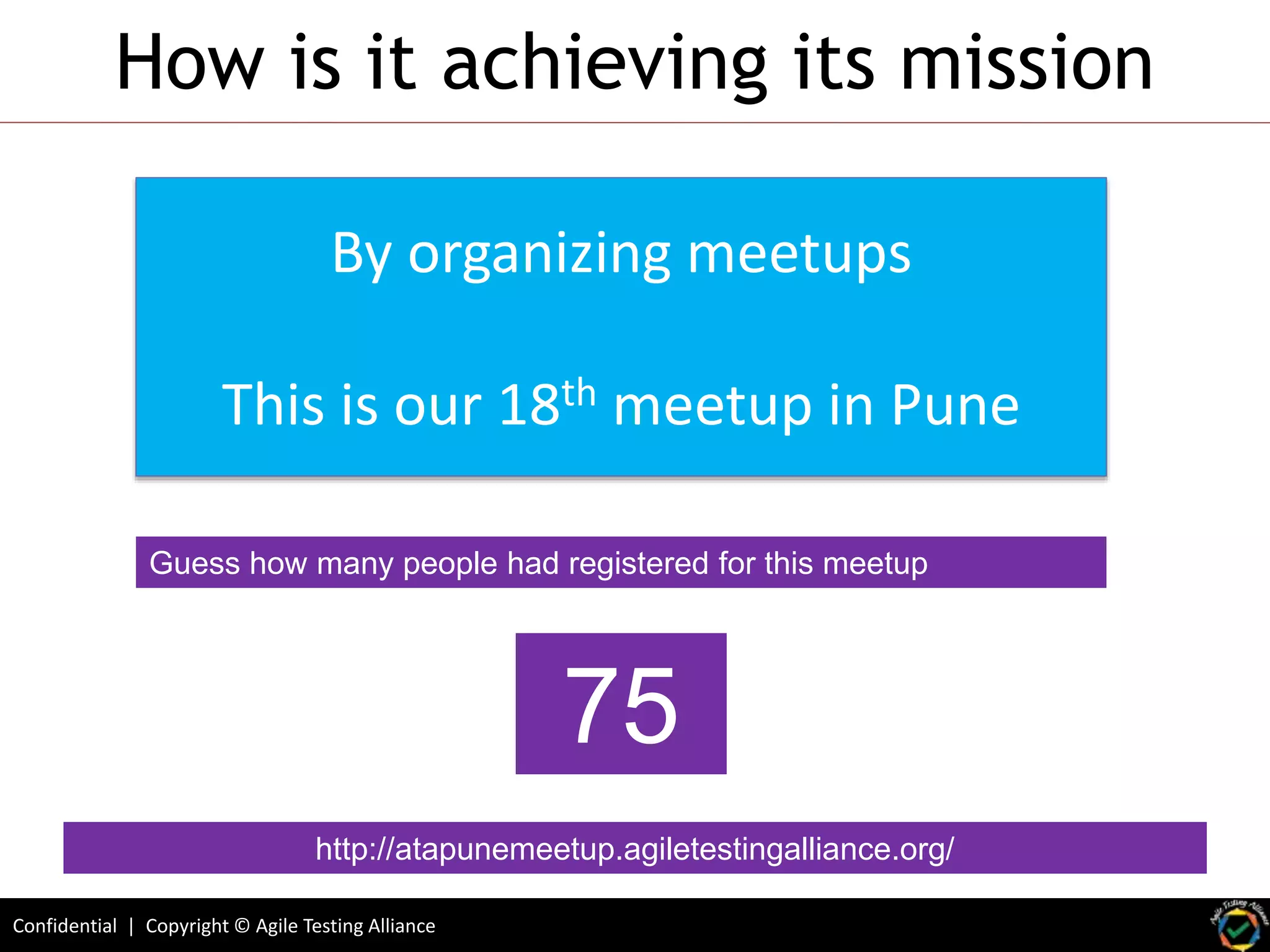 Confidential | Copyright © Agile Testing Alliance
How is it achieving its mission
By organizing meetups
This is our 18th meetup in Pune
Guess how many people had registered for this meetup
http://atapunemeetup.agiletestingalliance.org/
75
 