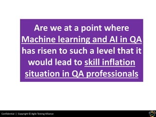 Confidential | Copyright © Agile Testing Alliance
Are we at a point where
Machine learning and AI in QA
has risen to such a level that it
would lead to skill inflation
situation in QA professionals
 