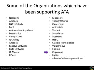 Confidential | Copyright © Agile Testing Alliance
Some of the Organizations which have
been supporting ATA
• Nasscom
• Amdocs
• L&T Infotech
• Ford
• Automation Anywhere
• Datamatics
• Compassites
• QAAgility
• Amdocs
• Moolya Software
• BMC Software
• JP Morgan
• FiServ
• Microsoft
• ThoughtWorks
• Capgemini
• Altimetrix
• Xoriant
• Synechron
• Abstracta
• HSBC
• Clarion Technologies
• ValueInnova
• Epsilon
• Cognizant
• Fujitsu
• + host of other organizations
 
