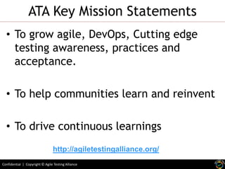 Confidential | Copyright © Agile Testing Alliance
ATA Key Mission Statements
• To grow agile, DevOps, Cutting edge
testing awareness, practices and
acceptance.
• To help communities learn and reinvent
• To drive continuous learnings
http://agiletestingalliance.org/
 
