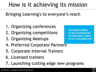 Confidential | Copyright © Agile Testing Alliance
How is it achieving its mission
Bringing Learning's to everyone’s reach
1. Organizing conferences
2. Organizing competitions
3. Organizing Meetups
4. Preferred Corporate Partners
5. Corporate Internal Trainers
6. Licensed trainers
7. Launching cutting edge new programs
• JAVA BOOT CAMPS
• CP-SAT SELENIUM DAY
• PYTHON BOOT CAMPS
• CP-CCT CUCUMBER DAY
 