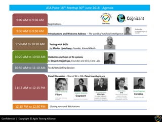 Confidential | Copyright © Agile Testing Alliance
Registrations
9:00 AM to 9:30 AM
Introductions and Welcome Address – The world of Artificial Intelligence
9:30 AM to 9:50 AM
Testing with BOTs
by Madan Upadhyay, Founder, KausalVikash
9:50 AM to 10:20 AM
Validation methods of AI systems
by Devesh Rajadhyax,Founder and CEO, Cere Labs
10:20 AM to 10:50 AM
Tea & NetworkingSession10:50 AM to 11:10 AM
Panel Discussion - Rise of AI in QA. Panel members are
11:15 AM to 12:15 PM
Closing note and felicitations12:15 PM to 12:30 PM
ATA Pune 18th Meetup 30th June 2018 - Agenda
Devesh Rajadhyax
Cerelabs
Founder and CEO
Kumaran Surendran
Cognizant
Associate Vice President
FiServ
Head Agile coaching
practice
 