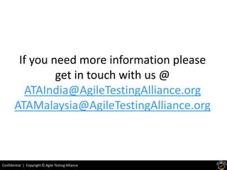 Confidential | Copyright © Agile Testing Alliance
If you need more information please
get in touch with us @
ATAIndia@AgileTestingAlliance.org
ATAMalaysia@AgileTestingAlliance.org
 