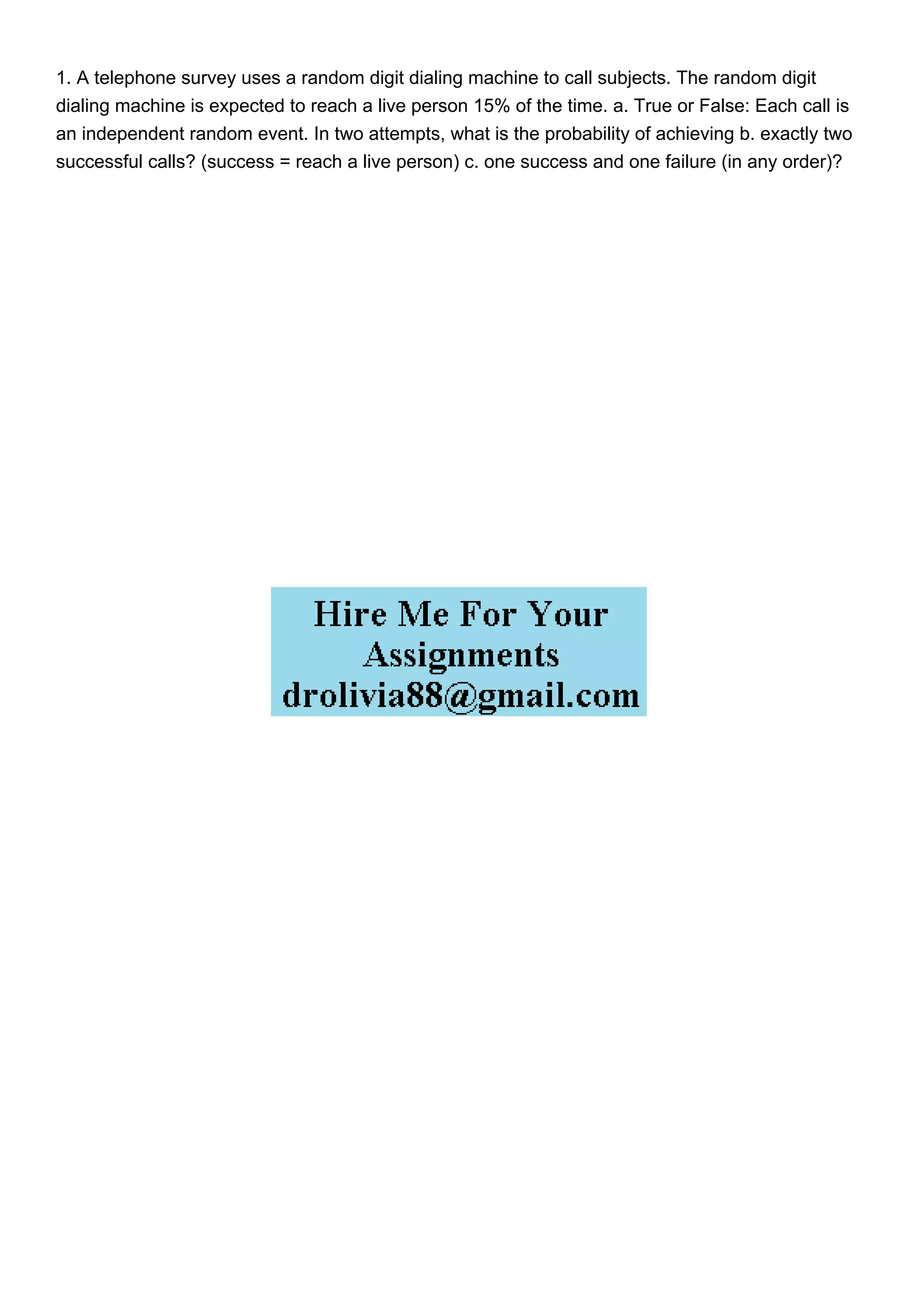 1. A telephone survey uses a random digit dialing machine to call subjects. The random digit
dialing machine is expected to reach a live person 15% of the time. a. True or False: Each call is
an independent random event. In two attempts, what is the probability of achieving b. exactly two
successful calls? (success = reach a live person) c. one success and one failure (in any order)?