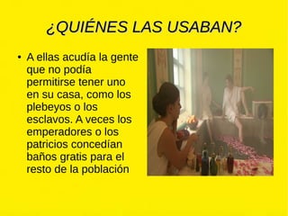 ¿QUIÉNES LAS USABAN?¿QUIÉNES LAS USABAN?
● A ellas acudía la gente
que no podía
permitirse tener uno
en su casa, como los
plebeyos o los
esclavos. A veces los
emperadores o los
patricios concedían
baños gratis para el
resto de la población
 
