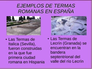EJEMPLOS DE TERMASEJEMPLOS DE TERMAS
ROMANAS EN ESPAÑAROMANAS EN ESPAÑA
● Las Termas de
Lecrín (Granada) se
encuentran en la
bandera
septentrional del
valle del río Lecrín
● Las Termas de
Italica (Sevilla),
fueron construidas
en la que fue
primera ciudad
romana en Hispania
 