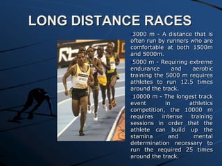 LONG DISTANCE RACES
•3000 m - A distance that is
often run by runners who are
comfortable at both 1500m
and 5000m.
•5000 m - Requiring extreme
endurance
and
aerobic
training the 5000 m requires
athletes to run 12.5 times
around the track.
•10000 m - The longest track
event
in
athletics
competition, the 10000 m
requires
intense
training
sessions in order that the
athlete can build up the
stamina
and
mental
determination necessary to
run the required 25 times
around the track.

 