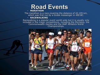 Road Events

– MARATHON
The marathon is a race covering the distance of 42.195 km,
which was first run by a Greek messenger in 490 BC.
– RACEWALKING
Racewalking is a popular event world wide but it is usually only
included in the major competitions, including the Olympics, the
Commonwealth Games and the IAAF Athletics World
Championships.

 