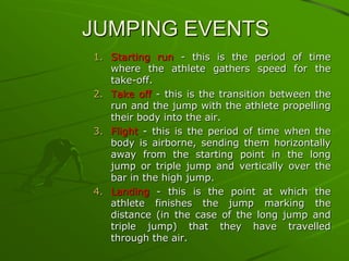 JUMPING EVENTS
1. Starting run - this is the period of time
where the athlete gathers speed for the
take-off.
2. Take off - this is the transition between the
run and the jump with the athlete propelling
their body into the air.
3. Flight - this is the period of time when the
body is airborne, sending them horizontally
away from the starting point in the long
jump or triple jump and vertically over the
bar in the high jump.
4. Landing - this is the point at which the
athlete finishes the jump marking the
distance (in the case of the long jump and
triple jump) that they have travelled
through the air.

 