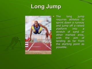 Long Jump
The
long
jump
requires athletes to
sprint down a runway
and jump off a raised
platform
into
a
stretch of sand or
other marked area,
with the aim of
landing as far from
the starting point as
possible.

 