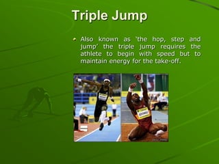 Triple Jump
Also known as ‘the hop, step and
jump’ the triple jump requires the
athlete to begin with speed but to
maintain energy for the take-off.

 
