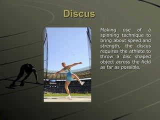Discus
Making use of a
spinning technique to
bring about speed and
strength, the discus
requires the athlete to
throw a disc shaped
object across the field
as far as possible.

 