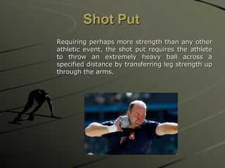 Shot Put
Requiring perhaps more strength than any other
athletic event, the shot put requires the athlete
to throw an extremely heavy ball across a
specified distance by transferring leg strength up
through the arms.

 