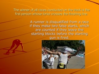 The winner of all races conducted on the track is the
first person whose torso crosses the finishing line.
A runner is disqualified from a race
if they make two false starts, which
are counted if they leave the
starting blocks before the starting
gun is fired.

 
