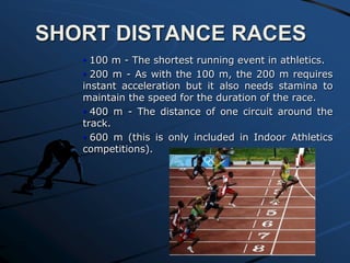 SHORT DISTANCE RACES
• 100 m - The shortest running event in athletics.
• 200 m - As with the 100 m, the 200 m requires
instant acceleration but it also needs stamina to
maintain the speed for the duration of the race.
• 400 m - The distance of one circuit around the
track.
• 600 m (this is only included in Indoor Athletics
competitions).

 