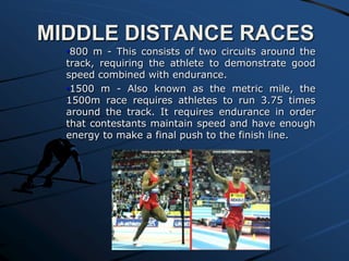 MIDDLE DISTANCE RACES
•800 m - This consists of two circuits around the
track, requiring the athlete to demonstrate good
speed combined with endurance.
•1500 m - Also known as the metric mile, the
1500m race requires athletes to run 3.75 times
around the track. It requires endurance in order
that contestants maintain speed and have enough
energy to make a final push to the finish line.

 