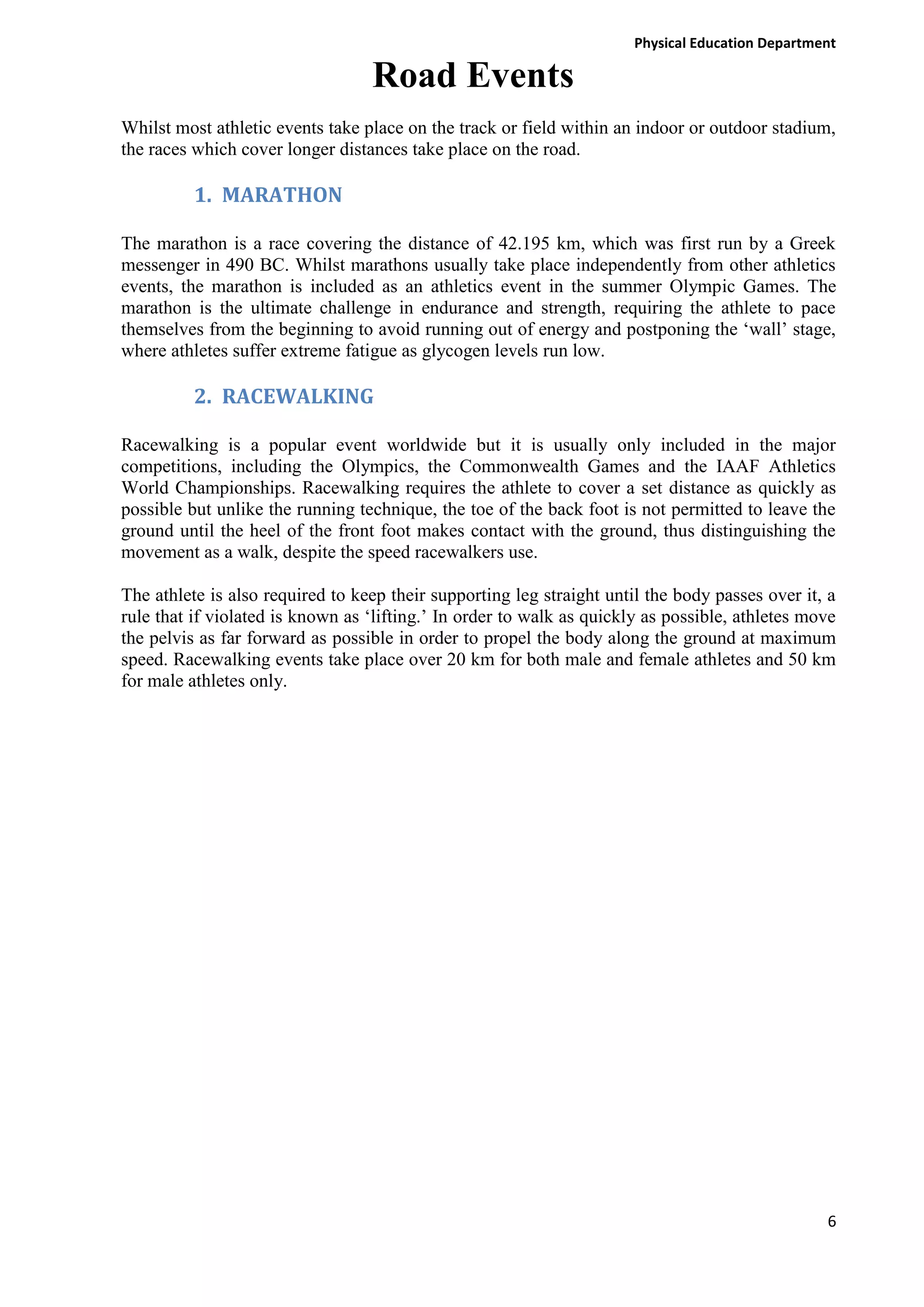 Physical Education Department

Road Events
Whilst most athletic events take place on the track or field within an indoor or outdoor stadium,
the races which cover longer distances take place on the road.

1. MARATHON
The marathon is a race covering the distance of 42.195 km, which was first run by a Greek
messenger in 490 BC. Whilst marathons usually take place independently from other athletics
events, the marathon is included as an athletics event in the summer Olympic Games. The
marathon is the ultimate challenge in endurance and strength, requiring the athlete to pace
themselves from the beginning to avoid running out of energy and postponing the ‘wall’ stage,
where athletes suffer extreme fatigue as glycogen levels run low.

2. RACEWALKING
Racewalking is a popular event worldwide but it is usually only included in the major
competitions, including the Olympics, the Commonwealth Games and the IAAF Athletics
World Championships. Racewalking requires the athlete to cover a set distance as quickly as
possible but unlike the running technique, the toe of the back foot is not permitted to leave the
ground until the heel of the front foot makes contact with the ground, thus distinguishing the
movement as a walk, despite the speed racewalkers use.
The athlete is also required to keep their supporting leg straight until the body passes over it, a
rule that if violated is known as ‘lifting.’ In order to walk as quickly as possible, athletes move
the pelvis as far forward as possible in order to propel the body along the ground at maximum
speed. Racewalking events take place over 20 km for both male and female athletes and 50 km
for male athletes only.

6

 