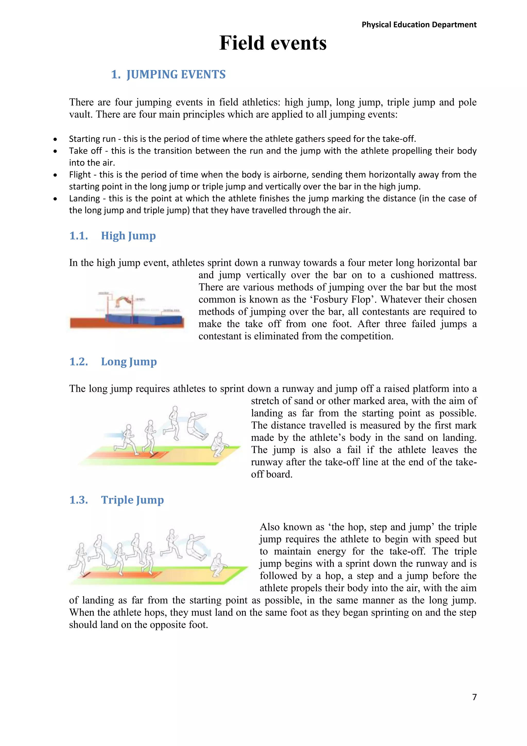 Physical Education Department

Field events
1. JUMPING EVENTS
There are four jumping events in field athletics: high jump, long jump, triple jump and pole
vault. There are four main principles which are applied to all jumping events:
Starting run - this is the period of time where the athlete gathers speed for the take-off.
Take off - this is the transition between the run and the jump with the athlete propelling their body
into the air.
Flight - this is the period of time when the body is airborne, sending them horizontally away from the
starting point in the long jump or triple jump and vertically over the bar in the high jump.
Landing - this is the point at which the athlete finishes the jump marking the distance (in the case of
the long jump and triple jump) that they have travelled through the air.

1.1.

High Jump

In the high jump event, athletes sprint down a runway towards a four meter long horizontal bar
and jump vertically over the bar on to a cushioned mattress.
There are various methods of jumping over the bar but the most
common is known as the ‘Fosbury Flop’. Whatever their chosen
methods of jumping over the bar, all contestants are required to
make the take off from one foot. After three failed jumps a
contestant is eliminated from the competition.

1.2.

Long Jump

The long jump requires athletes to sprint down a runway and jump off a raised platform into a
stretch of sand or other marked area, with the aim of
landing as far from the starting point as possible.
The distance travelled is measured by the first mark
made by the athlete’s body in the sand on landing.
The jump is also a fail if the athlete leaves the
runway after the take-off line at the end of the takeoff board.

1.3.

Triple Jump

Also known as ‘the hop, step and jump’ the triple
jump requires the athlete to begin with speed but
to maintain energy for the take-off. The triple
jump begins with a sprint down the runway and is
followed by a hop, a step and a jump before the
athlete propels their body into the air, with the aim
of landing as far from the starting point as possible, in the same manner as the long jump.
When the athlete hops, they must land on the same foot as they began sprinting on and the step
should land on the opposite foot.

7

 