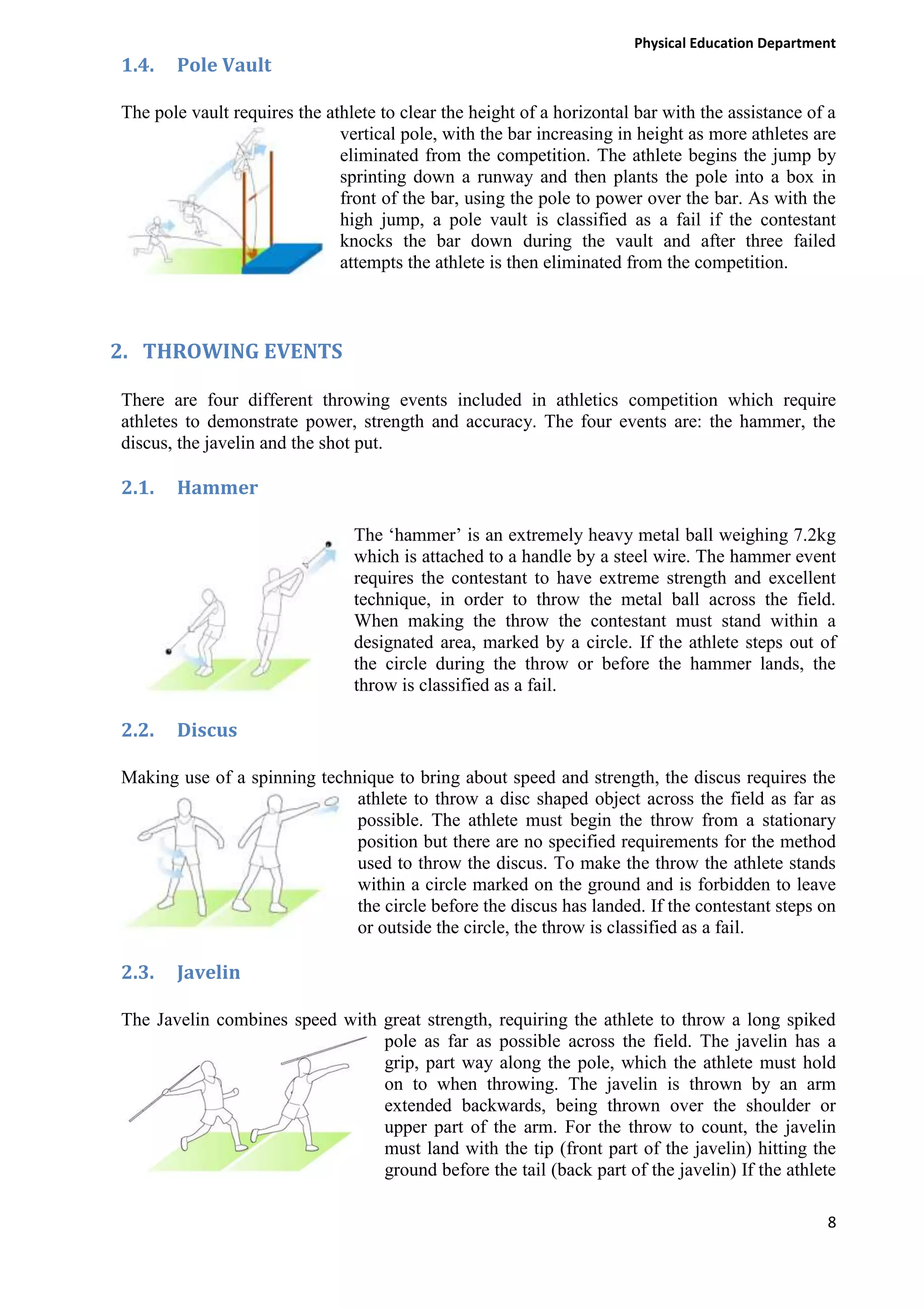 Physical Education Department

1.4.

Pole Vault

The pole vault requires the athlete to clear the height of a horizontal bar with the assistance of a
vertical pole, with the bar increasing in height as more athletes are
eliminated from the competition. The athlete begins the jump by
sprinting down a runway and then plants the pole into a box in
front of the bar, using the pole to power over the bar. As with the
high jump, a pole vault is classified as a fail if the contestant
knocks the bar down during the vault and after three failed
attempts the athlete is then eliminated from the competition.

2. THROWING EVENTS
There are four different throwing events included in athletics competition which require
athletes to demonstrate power, strength and accuracy. The four events are: the hammer, the
discus, the javelin and the shot put.

2.1.

Hammer
The ‘hammer’ is an extremely heavy metal ball weighing 7.2kg
which is attached to a handle by a steel wire. The hammer event
requires the contestant to have extreme strength and excellent
technique, in order to throw the metal ball across the field.
When making the throw the contestant must stand within a
designated area, marked by a circle. If the athlete steps out of
the circle during the throw or before the hammer lands, the
throw is classified as a fail.

2.2.

Discus

Making use of a spinning technique to bring about speed and strength, the discus requires the
athlete to throw a disc shaped object across the field as far as
possible. The athlete must begin the throw from a stationary
position but there are no specified requirements for the method
used to throw the discus. To make the throw the athlete stands
within a circle marked on the ground and is forbidden to leave
the circle before the discus has landed. If the contestant steps on
or outside the circle, the throw is classified as a fail.

2.3.

Javelin

The Javelin combines speed with great strength, requiring the athlete to throw a long spiked
pole as far as possible across the field. The javelin has a
grip, part way along the pole, which the athlete must hold
on to when throwing. The javelin is thrown by an arm
extended backwards, being thrown over the shoulder or
upper part of the arm. For the throw to count, the javelin
must land with the tip (front part of the javelin) hitting the
ground before the tail (back part of the javelin) If the athlete
8

 
