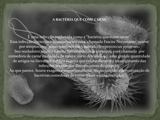 A BACTÉRIA QUE COME CARNEÉ uma infecção conhecida como a “bactéria que come carne”. Essa infecção bacteriana razoavelmente rara, chamada Fascite Necrosante, ocorre por streptococos, especialmente um chamado Streptococcus pyogenes.Seu verdadeiro nome é Fascite Necrosante, mas começou a ser chamada  por comedora de carne na década de 1980 e início dos anos 90, uma grande quantidade de artigos na literatura médica sugeria que estava diante do ressurgimento das infecções severas por Streptococcus do grupo A. Ao que parece, houve exagero e sensacionalismo, tendo surgido a denominação de bactérias comedoras de carne (flesh-eating bactéria).
