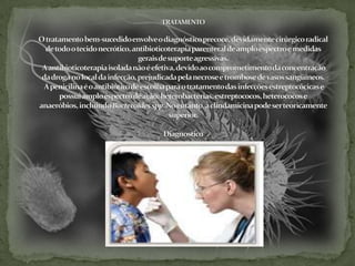 TRATAMENTOO tratamento bem-sucedido envolve o diagnóstico precoce, devidamente cirúrgico radical de todo o tecido necrótico, antibioticoterapia parenteral de amplo espectro e medidas gerais de suporte agressivas. A antibioticoterapia isolada não é efetiva, devido ao comprometimento da concentração da droga no local da infecção, prejudicada pela necrose e trombose de vasos sangüíneos.A penicilina é o antibiótico de escolha para o tratamento das infecções estreptocócicas e possui amplo espectro de ação: heterobactérias, estreptococos, heterococos e anaeróbios, incluindo Bacteroides spp. No entanto, a clindamicina pode ser teoricamente superior. Diagnostico