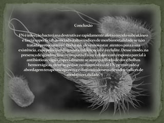 ConclusãoFN é infecção bacteriana destrutiva e rapidamente afeta o tecido subcutâneo e fáscia superficial, associada a altos índices de morbimortalidade se não tratada precocemente. Portanto,  devemos estar  atento s para a sua existência , cujo principal diagnóstico diferencial é a celulite. Desse modo, na presença de quadro clínico compatível com celulite com resposta parcial à antibioticoterapia, especialmente se acompanhado de dor e bolhas hemorrágicas, deve-se pensar no diagnóstico de FN, permitindo a abordagem terapêutica precoce e diminuindo seus elevados índices de morbimortalidade.  