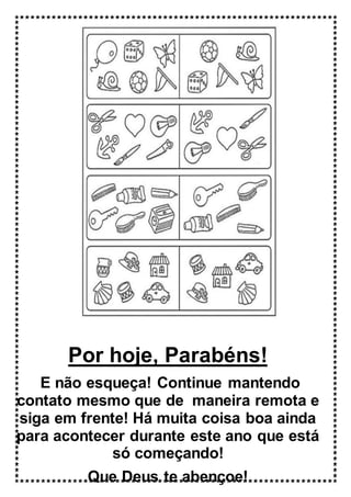 Por hoje, Parabéns!
E não esqueça! Continue mantendo
contato mesmo que de maneira remota e
siga em frente! Há muita coisa boa ainda
para acontecer durante este ano que está
só começando!
Que Deus te abençoe!
 