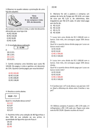 1-Observe no quadro abaixo a promoção de uma
loja de calçados.
Ao comprar esse tênis à vista, o valor do desconto
oferecido por essa loja é de
A) R$ 250,00
B) R$ 150,00
C) R$ 50,00
D) R$ 15,00
2- O resultado dessa subtração
2 – 0,789
é:
(A) 2,311.
(B) 1,321.
(C) 1,211.
(D) 0,221.
3- Camila comprou uma bicicleta que custa R$
120,00. Ela pagou à vista e ganhou um desconto
de 15%. Quanto Camila pagou por essa bicicleta?
A) R$ 102,00
B) R$ 112,00
C) R$ 108,00
D) R$ 138,00
4- Resolva a conta abaixo.
10,02 – 7,5
Qual é o resultado dessa conta?
A) 2,52
B) 3,07
C) 3,52
D) 9,27
5- Paulinho tinha uma coleção de 80 figurinhas e
deu 50% de sua coleção ao seu primo. A
quantidade de figurinha que ele ficou é
(A) 10
(B) 20
(C) 40
(D) 80
6- Mariana foi até a padaria e comprou um
pedaço de torta de frango por R$ 6,50, um copo
de suco por R$ 5,25 e, de sobremesa, dois
brigadeiros por R$ 0,75 cada. O valor total pago
por ela foi de:
a) R$ 13,25
b) R$ 12,50
c) R$ 11,75
d) R$ 10,00
7- Lucas tem uma dívida de R$ 5 000,00 com o
banco. Este mês, ele conseguiu pagar 30% dessa
dívida.
Qual foi a quantia dessa dívida paga por Lucas ao
banco neste mês?
A) R$ 30,00
B) R$ 50,00
C) R$ 1 500,00
D) R$ 3 500,00
8- Lucas tem uma dívida de R$ 5 000,00 com o
banco. Este mês, ele conseguiu pagar 30% dessa
dívida.
Qual foi a quantia dessa dívida paga por Lucas ao
banco neste mês?
A) R$ 30,00
B) R$ 50,00
C) R$ 1 500,00
D) R$ 3 500,00
9- Caroline tem 1,47 m de altura e seu pai tem 1,82
m. Qual a diferença de altura entre Caroline e seu
pai?
10- Débora comprou 4 pasteis a R$ 2,50 cada e 4
refrigerantes a R$ 1,80 cada um. Pagou com uma
nota de R$ 20,00. Quanto recebeu de troco?
 