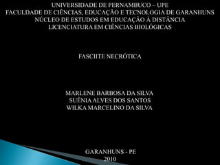 UNIVERSIDADE DE PERNAMBUCO – UPEFACULDADE DE CIÊNCIAS, EDUCAÇÃO E TECNOLOGIA DE GARANHUNS NÚCLEO DE ESTUDOS EM EDUCAÇÃO À DISTÂNCIALICENCIATURA EM CIÊNCIAS BIOLÓGICAS   FASCIITE NECRÓTICA MARLENE BARBOSA DA SILVA  SUÊNIA ALVES DOS SANTOS WILKA MARCELINO DA SILVA    GARANHUNS - PE2010  