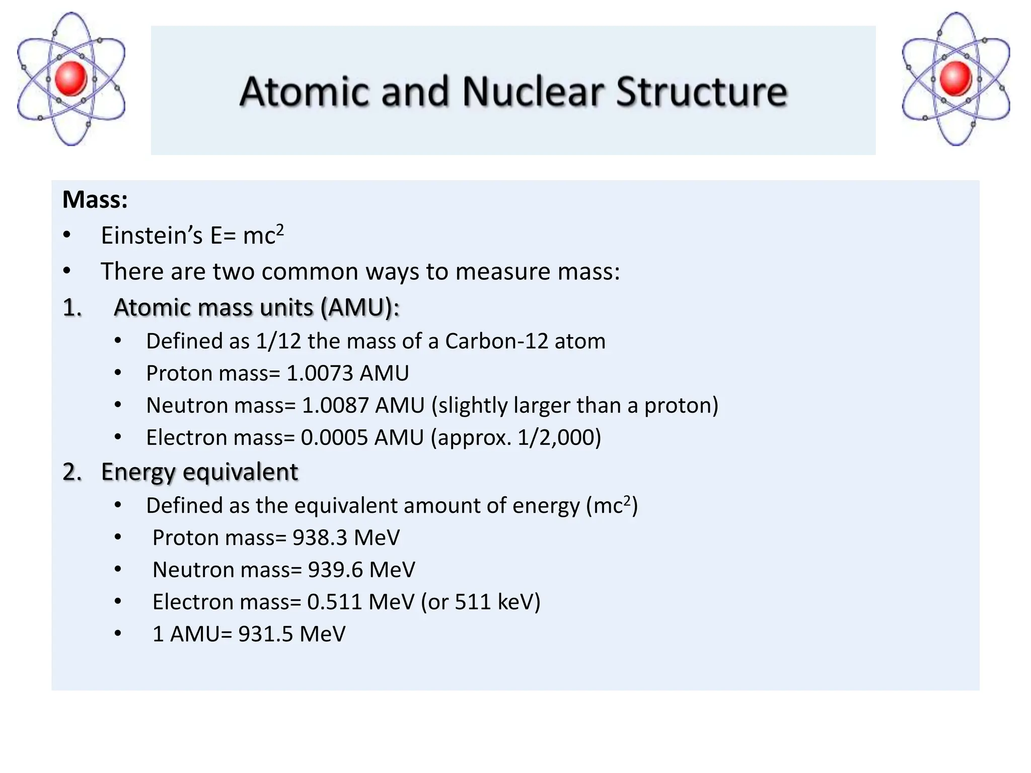 Mass:
• Einstein’s E= mc2
• There are two common ways to measure mass:
1. Atomic mass units (AMU):
• Defined as 1/12 the mass of a Carbon-12 atom
• Proton mass= 1.0073 AMU
• Neutron mass= 1.0087 AMU (slightly larger than a proton)
• Electron mass= 0.0005 AMU (approx. 1/2,000)
2. Energy equivalent
• Defined as the equivalent amount of energy (mc2)
• Proton mass= 938.3 MeV
• Neutron mass= 939.6 MeV
• Electron mass= 0.511 MeV (or 511 keV)
• 1 AMU= 931.5 MeV
 