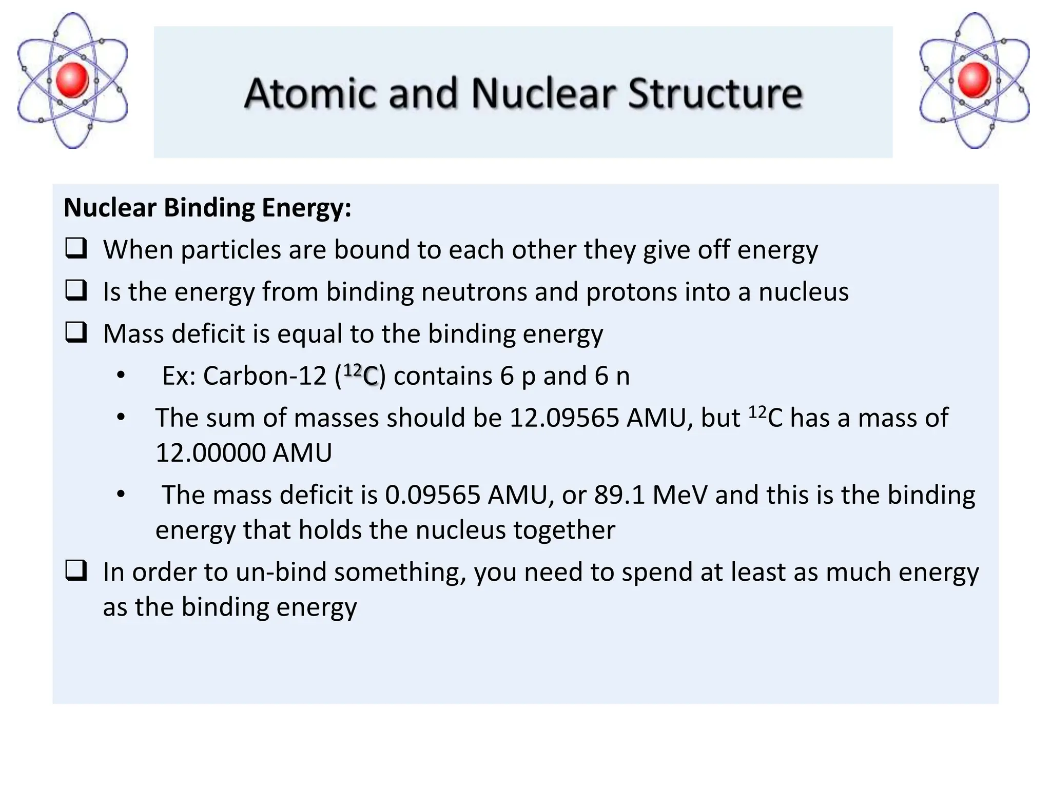 Nuclear Binding Energy:
 When particles are bound to each other they give off energy
 Is the energy from binding neutrons and protons into a nucleus
 Mass deficit is equal to the binding energy
• Ex: Carbon-12 (12C) contains 6 p and 6 n
• The sum of masses should be 12.09565 AMU, but 12C has a mass of
12.00000 AMU
• The mass deficit is 0.09565 AMU, or 89.1 MeV and this is the binding
energy that holds the nucleus together
 In order to un-bind something, you need to spend at least as much energy
as the binding energy
 