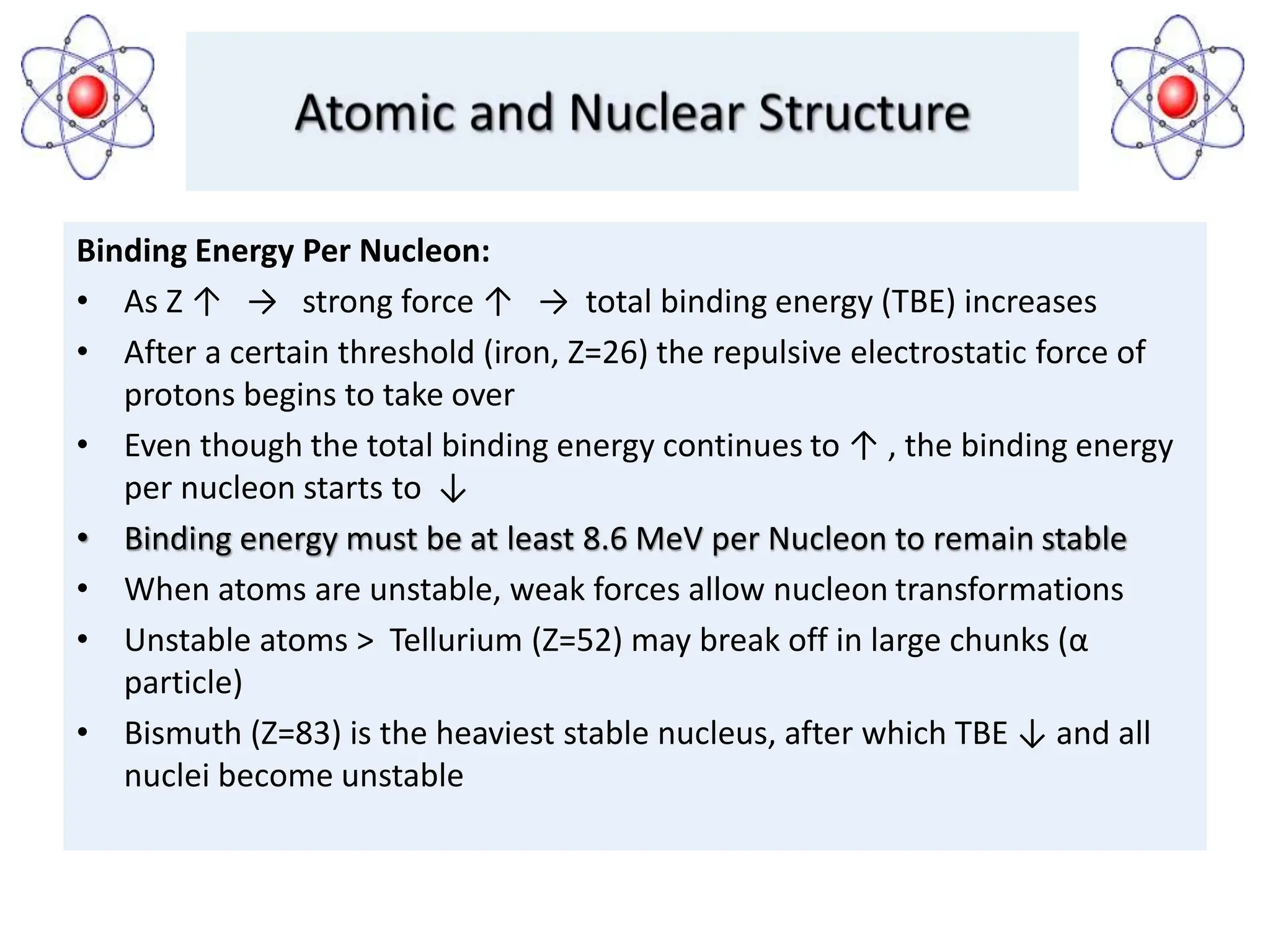 Binding Energy Per Nucleon:
• As Z ↑ → strong force ↑ → total binding energy (TBE) increases
• After a certain threshold (iron, Z=26) the repulsive electrostatic force of
protons begins to take over
• Even though the total binding energy continues to ↑ , the binding energy
per nucleon starts to ↓
• Binding energy must be at least 8.6 MeV per Nucleon to remain stable
• When atoms are unstable, weak forces allow nucleon transformations
• Unstable atoms ˃ Tellurium (Z=52) may break off in large chunks (α
particle)
• Bismuth (Z=83) is the heaviest stable nucleus, after which TBE ↓ and all
nuclei become unstable
 