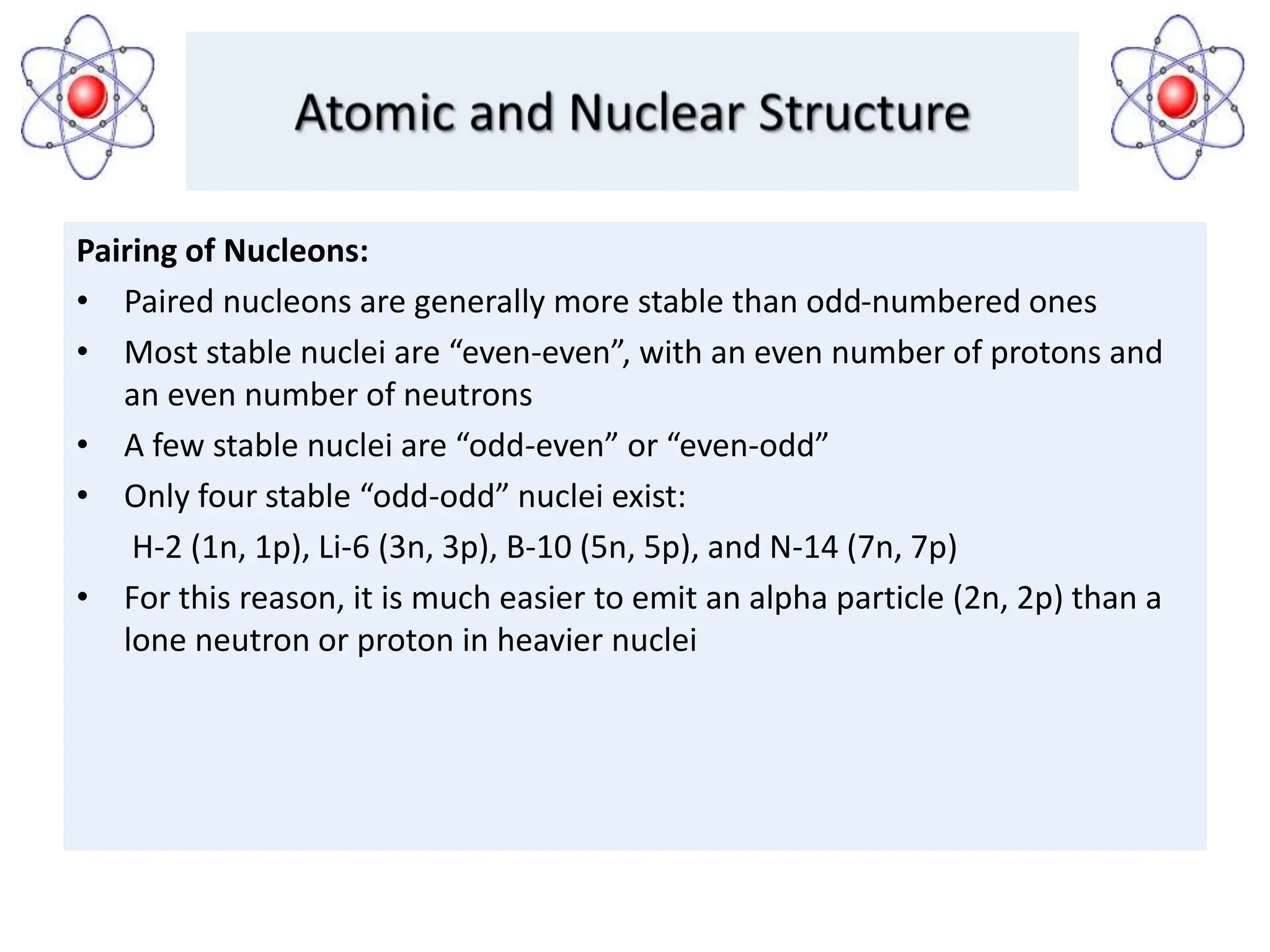 Pairing of Nucleons:
• Paired nucleons are generally more stable than odd-numbered ones
• Most stable nuclei are “even-even”, with an even number of protons and
an even number of neutrons
• A few stable nuclei are “odd-even” or “even-odd”
• Only four stable “odd-odd” nuclei exist:
H-2 (1n, 1p), Li-6 (3n, 3p), B-10 (5n, 5p), and N-14 (7n, 7p)
• For this reason, it is much easier to emit an alpha particle (2n, 2p) than a
lone neutron or proton in heavier nuclei
 