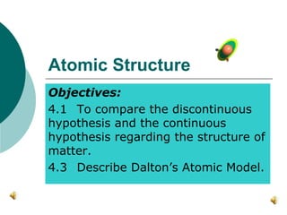 Atomic Structure
Objectives:
4.1 To compare the discontinuous
hypothesis and the continuous
hypothesis regarding the structure of
matter.
4.3 Describe Dalton’s Atomic Model.
 