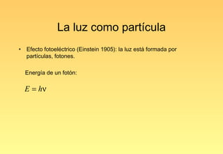 La luz como partícula
•   Efecto fotoeléctrico (Einstein 1905): la luz está formada por
    partículas, fotones.

    Energía de un fotón:

    E = hν
 