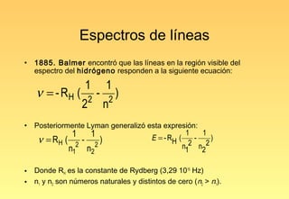 Espectros de líneas
•   1885. Balmer encontró que las líneas en la región visible del
    espectro del hidrógeno responden a la siguiente ecuación:

                          1               1
    ν = - RH (            2
                                  -           2
                                                )
                      2                   n
•   Posteriormente Lyman generalizó esta expresión:
                 1            1                     E = - RH (
                                                                1   1
     ν = RH (         -               )                           -
                                                                 2 n 2
                                                                       )
                n12       n2   2                               n1   2

•   Donde RH es la constante de Rydberg (3,29 1015 Hz)
•   n1 y n2 son números naturales y distintos de cero (n2 > n1).
 